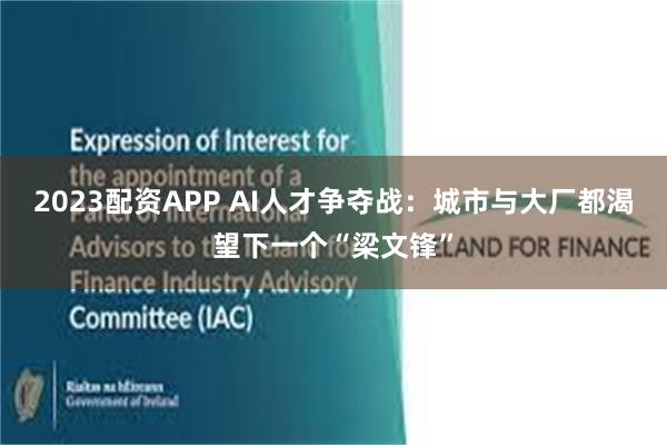 2023配资APP AI人才争夺战：城市与大厂都渴望下一个“梁文锋”