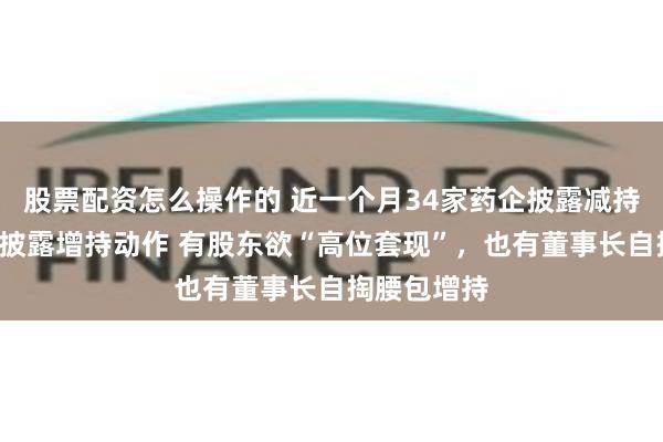 股票配资怎么操作的 近一个月34家药企披露减持计划、7家披露增持动作 有股东欲“高位套现”，也有董事长自掏腰包增持
