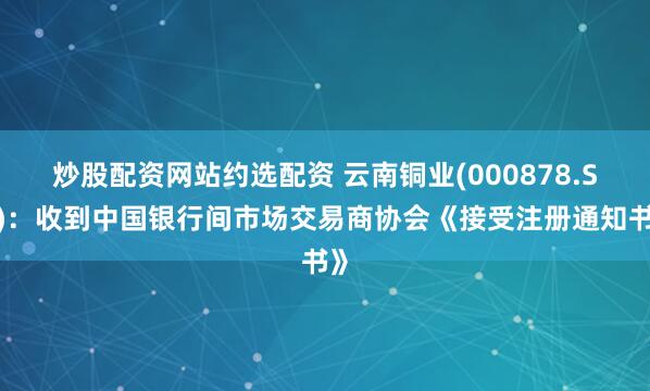 炒股配资网站约选配资 云南铜业(000878.SZ)：收到中国银行间市场交易商协会《接受注册通知书》