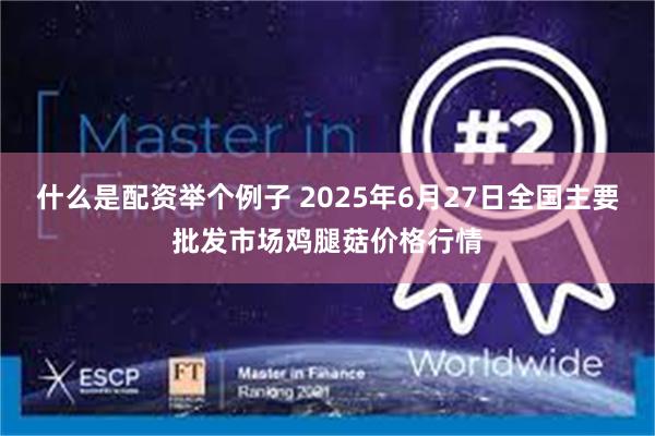 什么是配资举个例子 2025年6月27日全国主要批发市场鸡腿菇价格行情