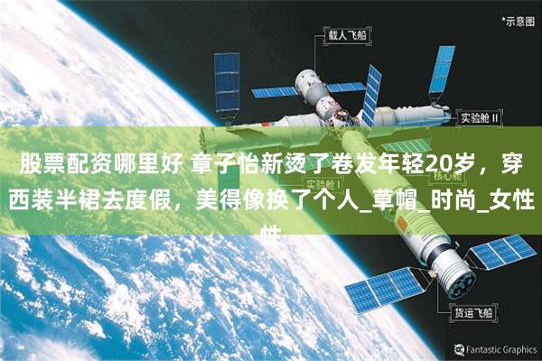 股票配资哪里好 章子怡新烫了卷发年轻20岁，穿西装半裙去度假，美得像换了个人_草帽_时尚_女性