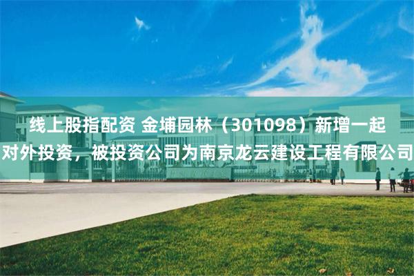 线上股指配资 金埔园林（301098）新增一起对外投资，被投资公司为南京龙云建设工程有限公司