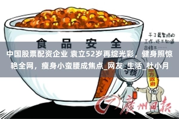 中国股票配资企业 袁立52岁再绽光彩，健身照惊艳全网，瘦身小蛮腰成焦点_网友_生活_杜小月