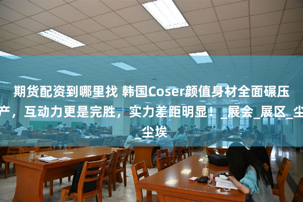 期货配资到哪里找 韩国Coser颜值身材全面碾压国产，互动力更是完胜，实力差距明显！_展会_展区_尘埃