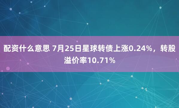 配资什么意思 7月25日星球转债上涨0.24%，转股溢价率10.71%