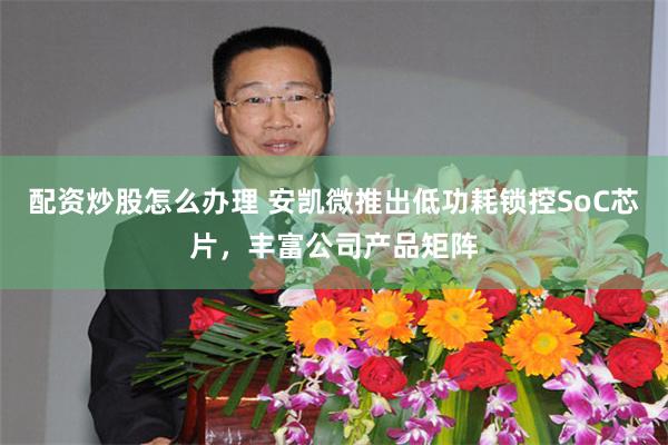 配资炒股怎么办理 安凯微推出低功耗锁控SoC芯片，丰富公司产品矩阵
