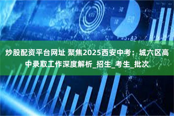 炒股配资平台网址 聚焦2025西安中考：城六区高中录取工作深度解析_招生_考生_批次