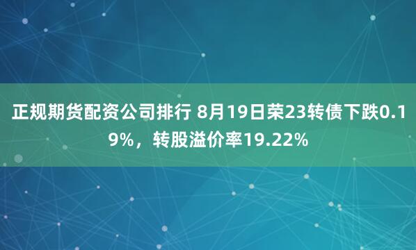正规期货配资公司排行 8月19日荣23转债下跌0.19%，转股溢价率19.22%