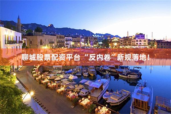 聊城股票配资平台 “反内卷”新规落地！