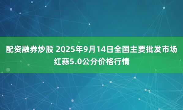 配资融券炒股 2025年9月14日全国主要批发市场红蒜5.0公分价格行情