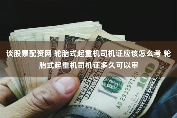 谈股票配资网 轮胎式起重机司机证应该怎么考 轮胎式起重机司机证多久可以审