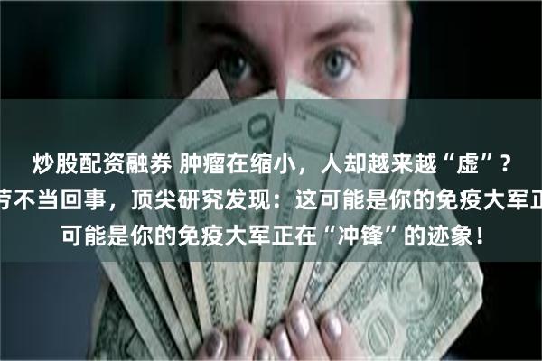 炒股配资融券 肿瘤在缩小，人却越来越“虚”？别把免疫治疗的疲劳不当回事，顶尖研究发现：这可能是你的免疫大军正在“冲锋”的迹象！