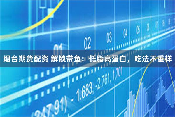 烟台期货配资 解锁带鱼：低脂高蛋白，吃法不重样