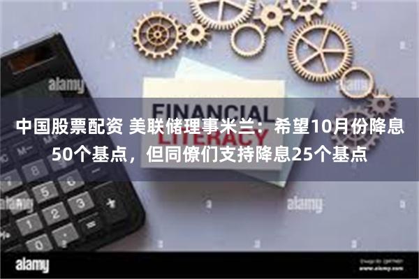 中国股票配资 美联储理事米兰：希望10月份降息50个基点，但同僚们支持降息25个基点