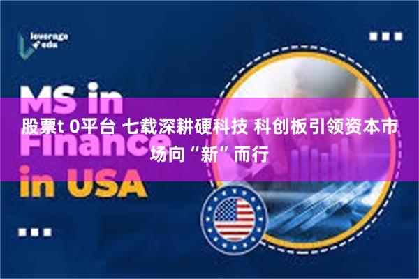 股票t 0平台 七载深耕硬科技 科创板引领资本市场向“新”而行