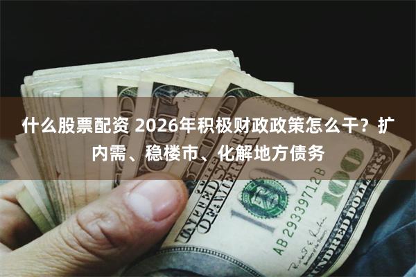 什么股票配资 2026年积极财政政策怎么干？扩内需、稳楼市、化解地方债务