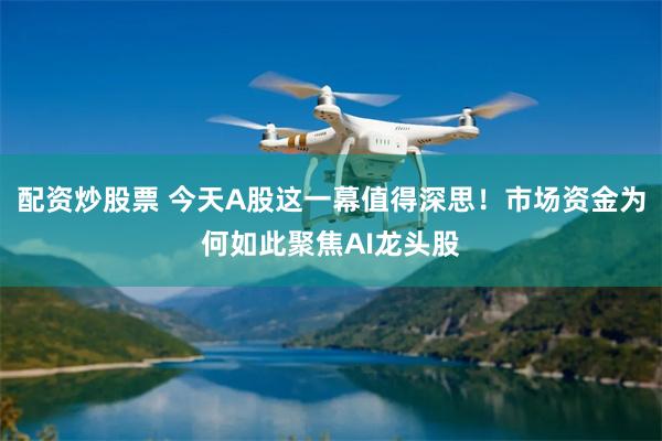 配资炒股票 今天A股这一幕值得深思！市场资金为何如此聚焦AI龙头股