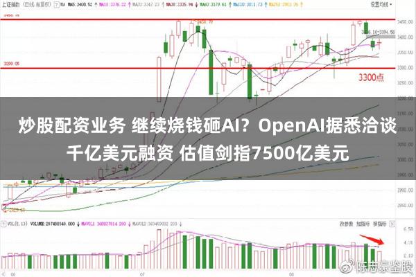 炒股配资业务 继续烧钱砸AI？OpenAI据悉洽谈千亿美元融资 估值剑指7500亿美元